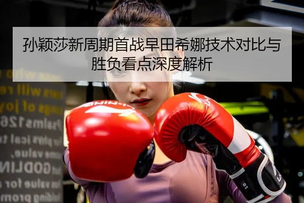 孙颖莎新周期首战早田希娜技术对比与胜负看点深度解析